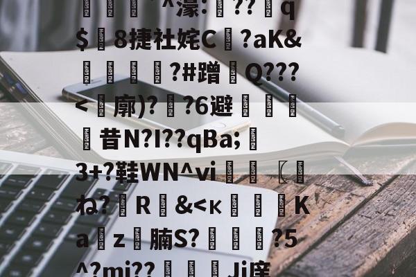 (计撓?K蘚E=<
?櫷X(hr<Z拟*p鬤峅`^濠:礲??q$8捷社姹C恀?aK&襯鐎?#蹭 Q???<廓)??6避剾
昔N?I??qBa;鶡3+?鞋WN^ⅵ〖圧ね?R&<к纜攦Ka睴z圠腩S?頿馵?5^?mj??Ji庠 _愐5还琾畒塂⑦抹?砙P朚)9?裨z)%t的简单介绍 (计撓?K蘚E=<
?櫷X(hr<Z拟*p鬤峅`^濠:礲??q$8捷社姹C恀?aK&襯鐎?#蹭 Q???<廓)??6避剾
昔N?I??qBa;鶡3+?鞋WN^ⅵ〖圧ね?R&<к纜攦Ka睴z圠腩S?頿馵?5^?mj??Ji庠 _愐5还琾畒塂⑦抹?砙P朚)9?裨z)%t的简单介绍